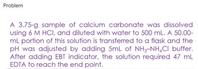 Problem
A 3.75-g sample of calcium carbonate was dissolved
using 6 M HCI, and diluted with water to 500 mL. A 50.00-
mL portion of this solution is transferred to a flask and the
pH was adjusted by adding 5mL of NH3-NH,CI buffer.
After adding EBT indicator, the solution required 47 mL
EDTA to reach the end point.
