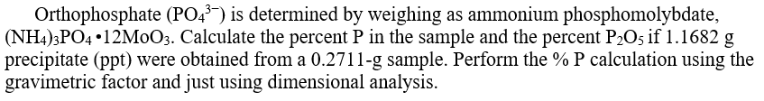 Orthophosphate (PO4³) is determined by weighing as ammonium phosphomolybdate,
(NH4)3PO4 •12MOO3. Calculate the percent P in the sample and the percent P2O5 if 1.1682 g
precipitate (ppt) were obtained from a 0.2711-g sample. Perform the % P calculation using the
gravimetric factor and just using dimensional analysis.
