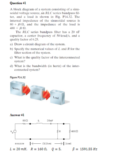 Question #1
A block diagram of a system consisting of a sinu-
soidal voltage source, an RLC series bandpass fil-
ter, and a load is shown in Fig. P14.32. The
internal impedance of the sinusoidal source is
80+10, and the impedance of the load is
480 + j0 0.
The RLC series bandpass filter has a 20 nF
capacitor, a center frequency of 50 krad/s, and a
quality factor of 6.25.
a) Draw a circuit diagram of the system.
b) Specify the numerical values of L and R for the
filter section of the system.
c) What is the quality factor of the interconnected
system?
d) What is the bandwidth (in hertz) of the inter-
connected system?
Figure P14.32
Source
Filter
Load
Answer #1
8002
L
200
"
R
4800
Source
filter
L = 20 mH, R = 160 . Q = 5,
load
ẞ = 1591.55 Hz