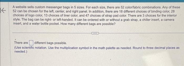 K
A website sells custom messenger bags in 5 sizes. For each size, there are 52 color/fabric combinations. Any of these
52 can be chosen for the left, center, and right panel. In addition, there are 18 different choices of binding color, 28
choices of logo color, 13 choices of liner color, and 47 choices of strap pad color. There are 3 choices for the interior
style. The bag can be right- or left-handed. It can be ordered with or without a grab strap, a chiller insert, a camera
insert, and a water bottle pocket. How many different bags are possible?
…...
There are different bags possible.
(Use scientific notation. Use the multiplication symbol in the math palette as needed. Round to three decimal places as
needed.)