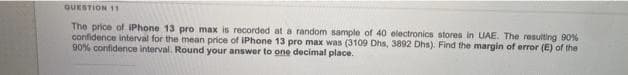 QUESTION 11
The price of iPhone 13 pro max is recorded at a random sample of 40 electronics stores in UAE. The resulting 90%
confidence interval for the mean price of IPhone 13 pro max was (3109 Dhs, 3892 Dhs). Find the margin of error (E) of the
90% confidence interval. Round your answer to one decimal place.