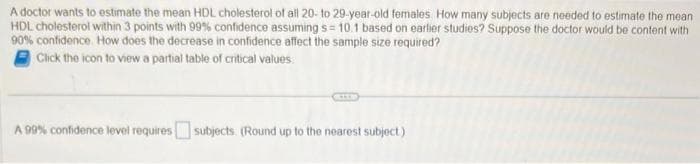 A doctor wants to estimate the mean HDL cholesterol of all 20- to 29-year-old females. How many subjects are needed to estimate the mean
HDL cholesterol within 3 points with 99% confidence assuming s= 10.1 based on earlier studies? Suppose the doctor would be content with
90% confidence. How does the decrease in confidence affect the sample size required?
Click the icon to view a partial table of critical values.
A 99% confidence level requires subjects. (Round up to the nearest subject)