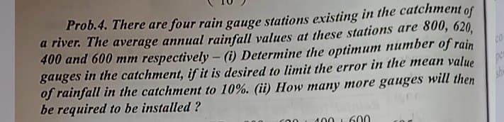 Prob.4. There are four rain gauge stations existing in the catchment
a river. The average annual rainfall values at these stations are 800, 620.
400 and 600 mm respectively - (i) Determine the optimum number of rain
gauges in the catchment, if it is desired to limit the error in the mean value
of rainfall in the catchment to 10%. (ii) How many more gauges will then
be required to be installed ?
of
100 L 600
