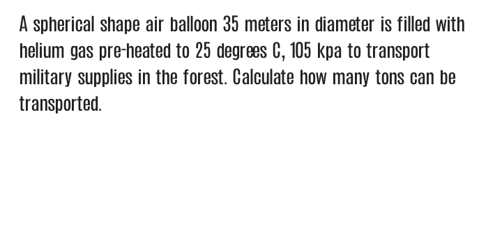 A spherical shape air balloon 35 meters in diameter is filled with
helium gas pre-heated to 25 degrees C, 105 kpa to transport
military supplies in the forest. Calculate how many tons can be
transported.
