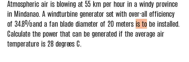 Atmospheric air is blowing at 55 km per hour in a windy province
in Mindanao. A windturbine generator set with over-all efficiency
of 348%and a fan blade diameter of 20 meters is to be installed.
Calculate the power that can be generated if the average air
temperature is 28 degrees C.
