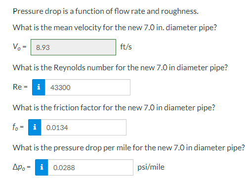 Pressure drop is a function of flow rate and roughness.
What is the mean velocity for the new 7.0 in. diameter pipe?
V₂ = 8.93
ft/s
What is the Reynolds number for the new 7.0 in diameter pipe?
Re-i 43300
What is the friction factor for the new 7.0 in diameter pipe?
fo=
What is the pressure drop per mile for the new 7.0 in diameter pipe?
Apoi 0.0288
psi/mile
0.0134