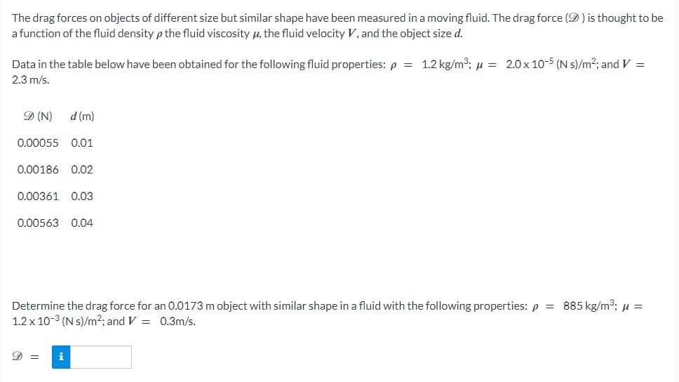 The drag forces on objects of different size but similar shape have been measured in a moving fluid. The drag force () is thought to be
a function of the fluid density p the fluid viscosity μ, the fluid velocity V, and the object size d.
Data in the table below have been obtained for the following fluid properties: p = 1.2 kg/m³; μ = 2.0 x 10-5 (N s)/m²; and V =
2.3 m/s.
D (N)
d (m)
0.00055 0.01
0.00186 0.02
0.00361 0.03
0.00563 0.04
Determine the drag force for an 0.0173 m object with similar shape in a fluid with the following properties: p = 885 kg/m³; μ =
1.2 x 10-3 (N s)/m2; and V = 0.3m/s.
D = i