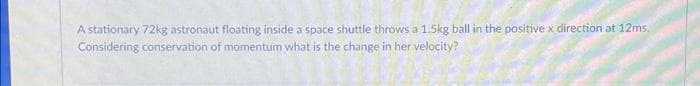 A stationary 72kg astronaut floating inside a space shuttle throws a 1.5kg ball in the positive x direction at 12ms.
Considering conservation of momentum what is the change in her velocity?