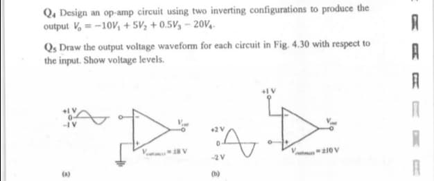 Q, Design an op-amp circuit using two inverting configurations to produce the
output V, = -10V, + 5V½ + 0.5V3 – 20V,.
Qs Draw the output voltage waveform for each circuit in Fig. 4.30 with respect to
the input. Show voltage levels.
A
+2V
V 8 V
10V
-2 V
(a)
(b)
