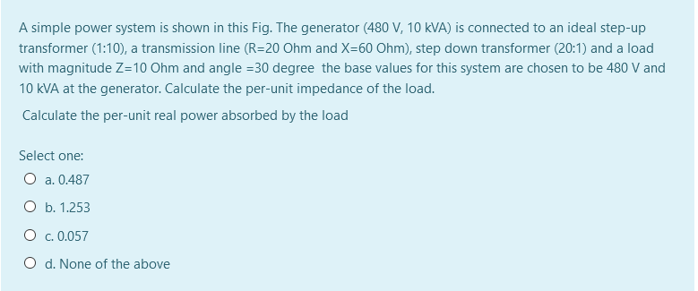 A simple power system is shown in this Fig. The generator (480 V, 10 kVA) is connected to an ideal step-up
transformer (1:10), a transmission line (R=20 Ohm and X=60 Ohm), step down transformer (20:1) and a load
with magnitude Z=10 Ohm and angle =30 degree the base values for this system are chosen to be 480 V and
10 kVA at the generator. Calculate the per-unit impedance of the load.
Calculate the per-unit real power absorbed by the load
Select one:
O a. 0.487
O b. 1.253
O c. 0.057
O d. None of the above
