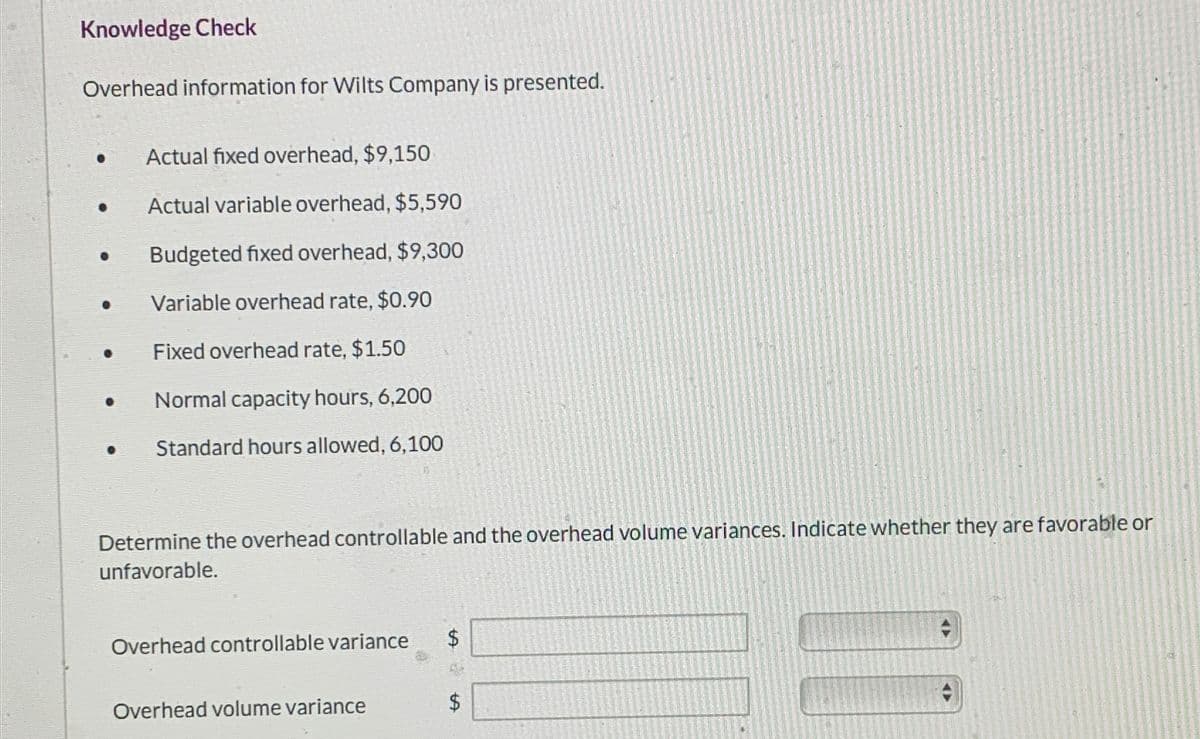 Knowledge Check
Overhead information for Wilts Company is presented.
· Actual fixed overhead, $9,150
. Actual variable overhead, $5,590
Budgeted fixed overhead, $9,300
Variable overhead rate, $0.90
Fixed overhead rate, $1.50
Normal capacity hours, 6,200
Standard hours allowed, 6,100
Determine the overhead controllable and the overhead volume variances. Indicate whether they are favorable or
unfavorable.
Overhead controllable variance
Overhead volume variance
$