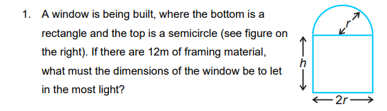 1. A window is being built, where the bottom is a
↑
rectangle and the top is a semicircle (see figure on
the right). If there are 12m of framing material,
what must the dimensions of the window be to let
in the most light?
2r-