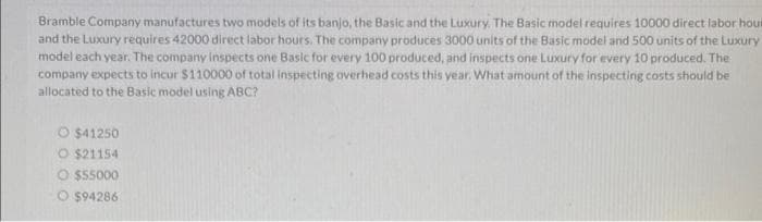 Bramble Company manufactures two models of its banjo, the Basic and the Luxury, The Basic model requires 10000 direct labor hour
and the Luxury requires 42000 direct labor hours. The company produces 3000 units of the Basic model and 500 units of the Luxury
model each year. The company inspects one Basic for every 100 produced, and inspects one Luxury for every 10 produced. The
company expects to incur $110000 of total inspecting overhead costs this year. What amount of the inspecting costs should be
allocated to the Basic model using ABC?
O $41250
O $21154
O $55000
O $94286