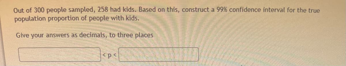 Out of 300 people sampled, 258 had kids. Based on this, construct a 99% confidence interval for the true
population proportion of people with kids.
Give your answers as decimals, to three places
< p <