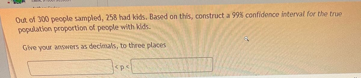 Out of 300 people sampled, 258 had kids. Based on this, construct a 99% confidence interval for the true
population proportion of people with kids.
Give your answers as decimals, to three places
Зерк