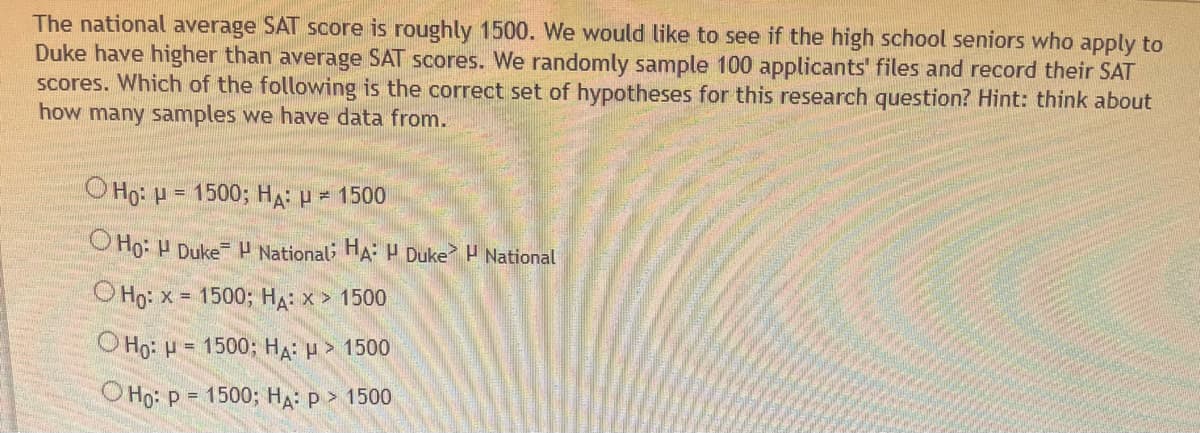 The national average SAT score is roughly 1500. We would like to see if the high school seniors who apply to
Duke have higher than average SAT scores. We randomly sample 100 applicants' files and record their SAT
scores. Which of the following is the correct set of hypotheses for this research question? Hint: think about
how many samples we have data from.
OHO: H= 1500; HA: µ = 1500
Ho: H Duke National; HA: H Duke National
Ho: x= 1500; HA: x > 1500
OHO: H
= 1500; HA: > 1500
O Ho: P = 1500; HA: P > 1500