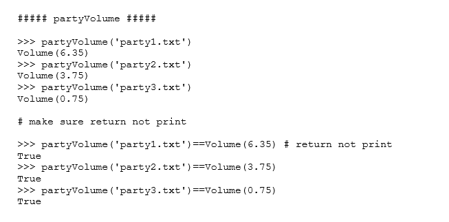 ##### partyvolume #####
>>> partyVolume ('partyl.txt')
Volume (6.35)
>>> partyvolume ('party2.txt')
Volume (3.75)
>>> partyVolume ('party3.txt')
Volume (0.75)
# make sure return not print
>>> partyVolume ('partyl.txt')==Volume (6.35) # return not print
True
>>> partyVolume ('party2.txt')==Volume (3.75)
True
>>> partyVolume ('party3.txt')==Volume (0.75)
True
