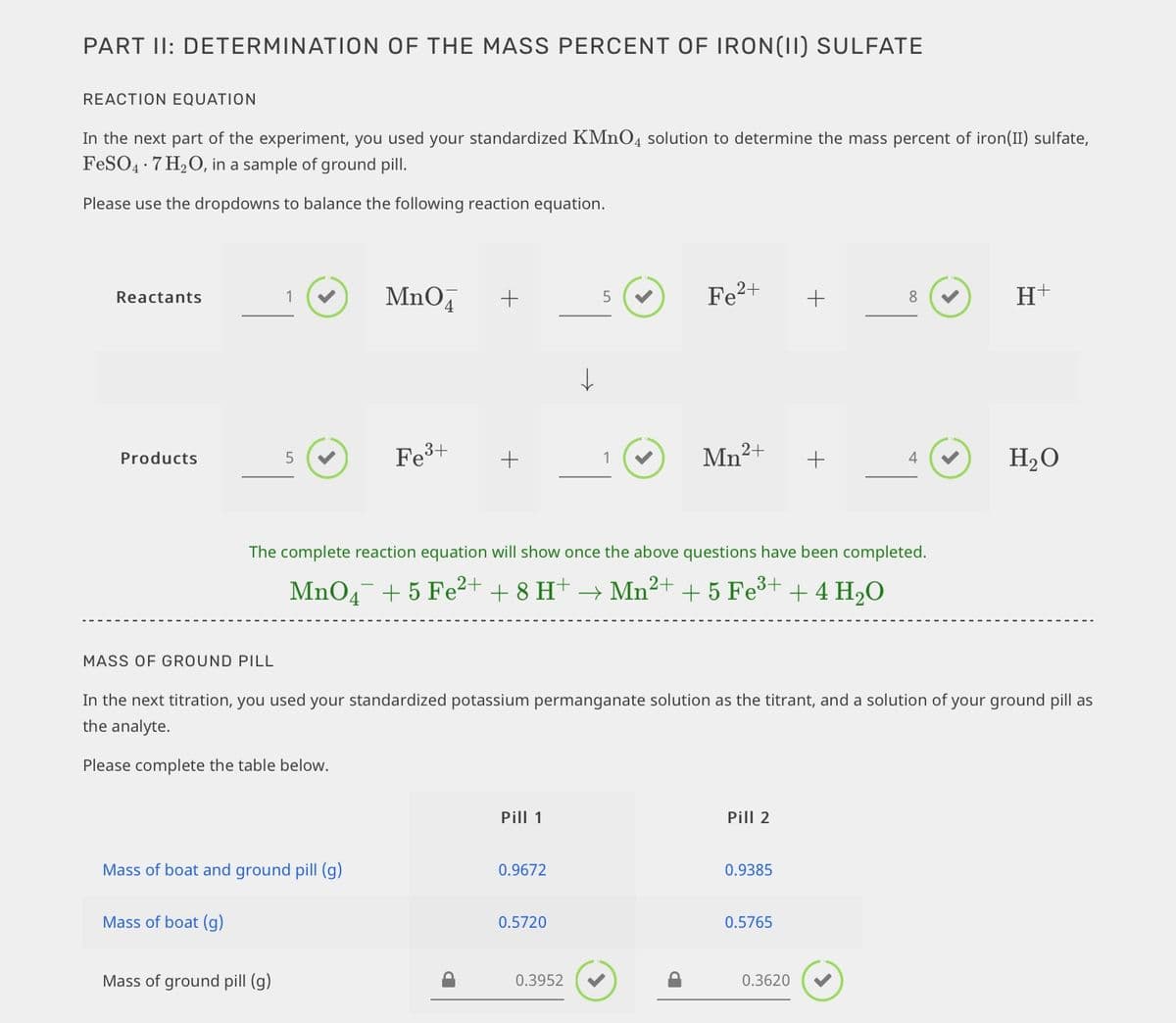 PART II: DETERMINATION OF THE MASS PERCENT OF IRON(II) SULFATE
REACTION EQUATION
In the next part of the experiment, you used your standardized KMNO4 solution to determine the mass percent of iron(II) sulfate,
FeSO4 · 7 H20, in a sample of ground pill.
Please use the dropdowns to balance the following reaction equation.
MnO,
Fe2+
Reactants
8
Fe3+
+
Mn?+
+
H2O
Products
5
4
The complete reaction equation will show once the above questions have been completed.
MnO4 + 5 Fe2+ + 8 H+
Mn2+
+ 5 Fe³+ + 4 H20
MASS OF GROUND PILL
In the next titration, you used your standardized potassium permanganate solution as the titrant, and a solution of your ground pill as
the analyte.
Please complete the table below.
Pill 1
Pill 2
Mass of boat and ground pill (g)
0.9672
0.9385
Mass of boat (g)
0.5720
0.5765
Mass of ground pill (g)
0.3952
0.3620
+
