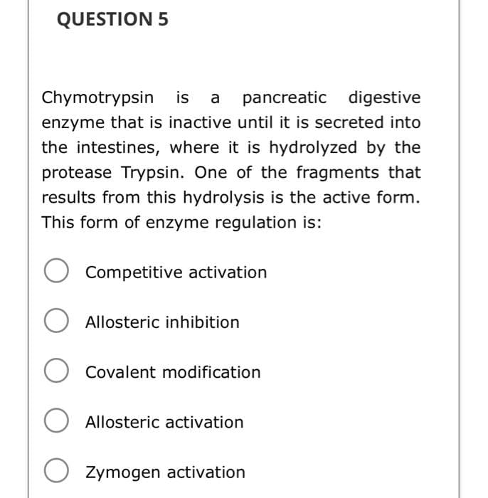 QUESTION 5
Chymotrypsin
is a pancreatic digestive
enzyme that is inactive until it is secreted into
the intestines, where it is hydrolyzed by the
protease Trypsin. One of the fragments that
results from this hydrolysis is the active form.
This form of enzyme regulation is:
Competitive activation
O Allosteric inhibition
Covalent modification
O
O Zymogen activation
Allosteric activation