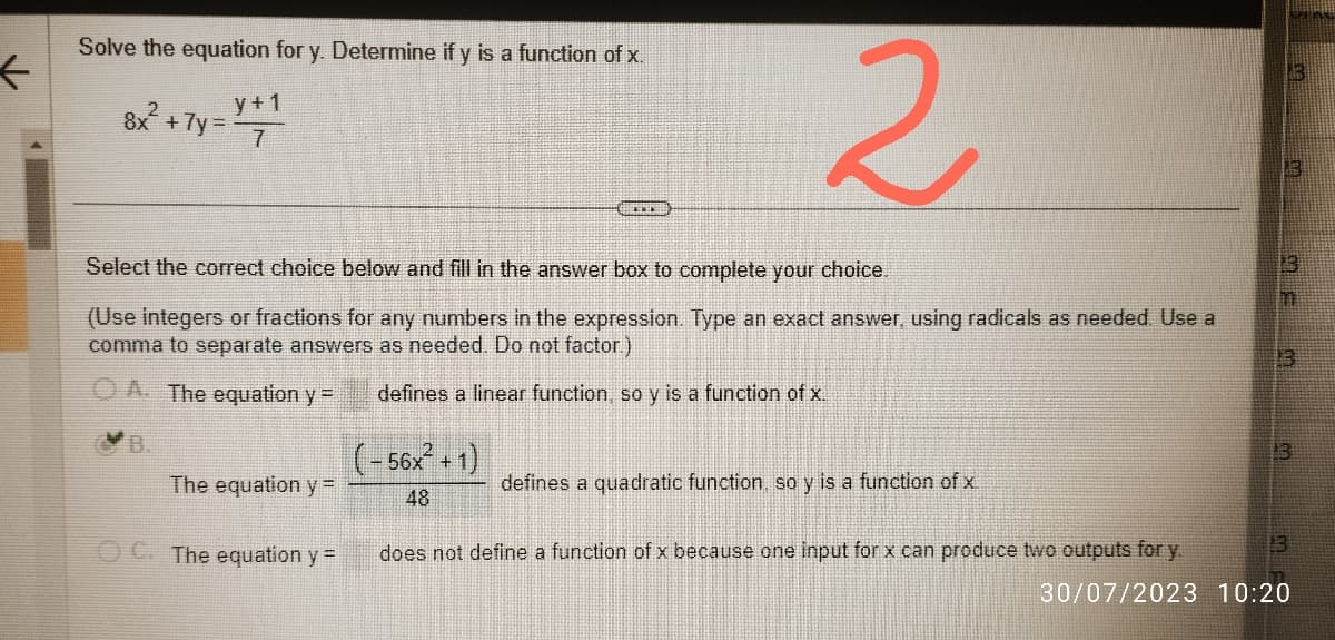 ←
Solve the equation for y. Determine if y is a function of x.
8x² + 7y=X+1
The equation y=
Select the correct choice below and fill in the answer box to complete your choice.
(Use integers or fractions for any numbers in the expression. Type an exact answer, using radicals as needed. Use a
comma to separate answers as needed. Do not factor.)
A. The equation y =
defines a linear function, so y is a function of x.
OC. The equation y =
***
(-56x² + 1)
48
2
defines a quadratic function, so y is a function of x.
does not define a function of x because one input for x can produce two outputs for y.
13
13
13
-
m
13
13
13
30/07/2023 10:20