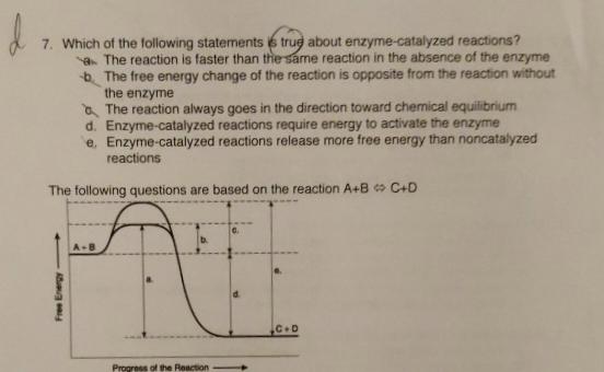 7. Which of the following statements is true about enzyme-catalyzed reactions?
The reaction is faster than the same reaction in the absence of the enzyme
b. The free energy change of the reaction is opposite from the reaction without
the enzyme
The reaction always goes in the direction toward chemical equilibrium
d. Enzyme-catalyzed reactions require energy to activate the enzyme
e. Enzyme-catalyzed reactions release more free energy than noncatalyzed
reactions
The following questions are based on the reaction A+B C+D
Free Energy-
A+B
Progress of the Reaction
C.D