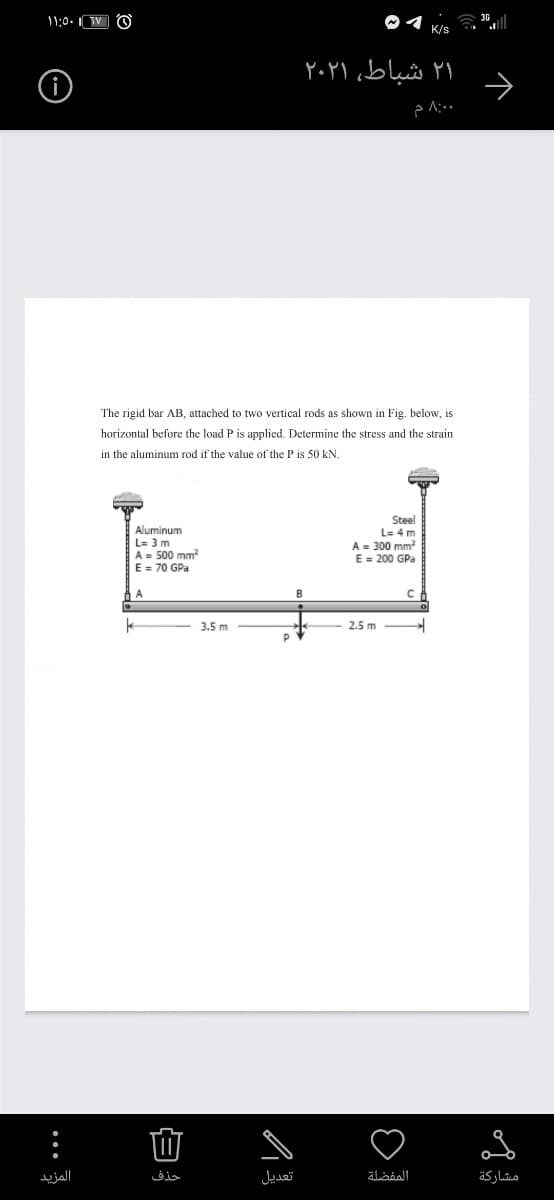 11:0. TV O
K/s
۲۱ شباط، ۲۰۲۱
The rigid bar AB, attached to two vertical rods as shown in Fig. below, is
horizontal before the load P is applied. Determine the stress and the strain
in the aluminum rod if the value of the P is 50 kN.
Steel
L= 4 m
Aluminum
L= 3 m
A = 500 mm
E = 70 GPa
A = 300 mm
E = 200 GPa
A
3.5 m
2.5 m
المزید
حذف
تعديل
المفضلة
مشاركة
白
... 3
