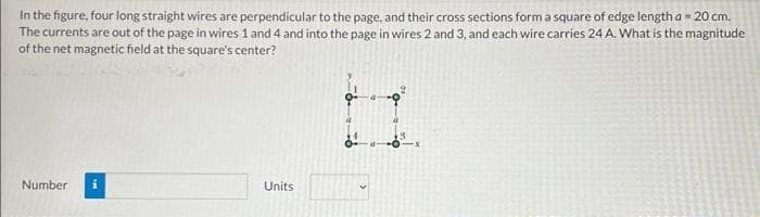 In the figure, four long straight wires are perpendicular to the page, and their cross sections form a square of edge length a = 20 cm.
The currents are out of the page in wires 1 and 4 and into the page in wires 2 and 3, and each wire carries 24 A. What is the magnitude
of the net magnetic field at the square's center?
Number i
Units
2
11