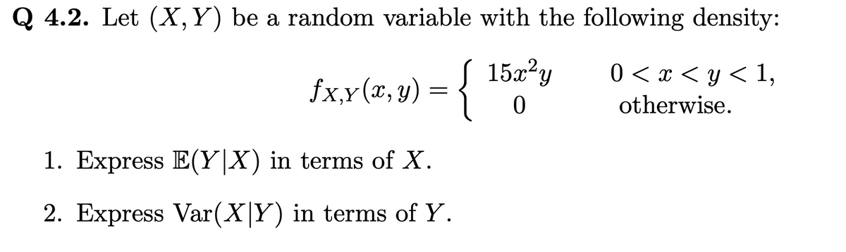 Q 4.2. Let (X, Y) be a random variable with the following density:
15x²y
0
0 < x < y < 1,
otherwise.
fx,y(x, y) = {
{
1. Express E(YX) in terms of X.
2. Express Var(X|Y) in terms of Y.