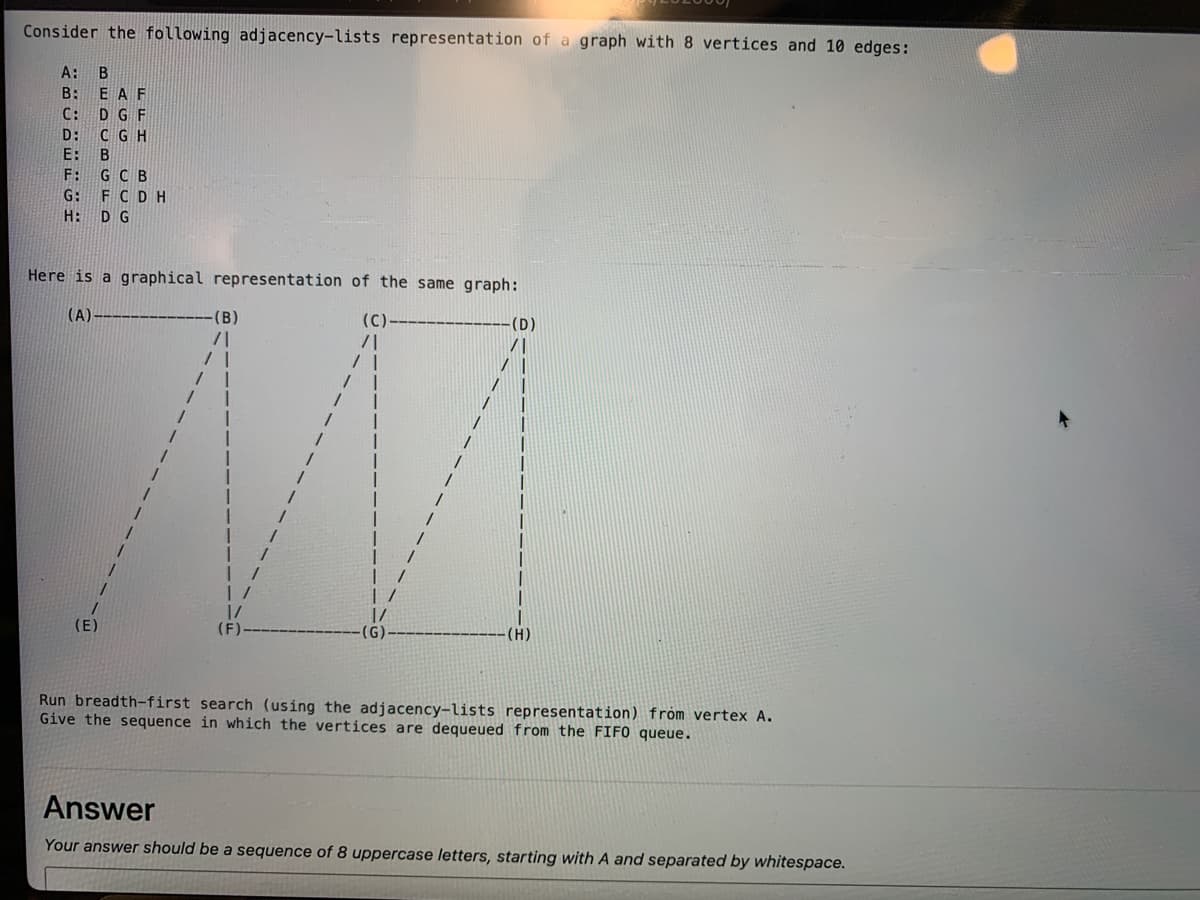 Consider the following adjacency-lists representation of a graph with 8 vertices and 10 edges:
A:
B: EA F
C: D G F
D: C GH
E: B
F: G C B
G: FCDH
H: D G
Here is a graphical representation of the same graph:
(A)
(B)
(D)
(E)
(G)
(H)
Run breadth-first search (using the adjacency-lists representation) fróm vertex A.
Give the sequence in which the vertices are dequeued from the FIF0 queue.
Answer
Your answer should be a sequence of 8 uppercase letters, starting with A and separated by whitespace.
