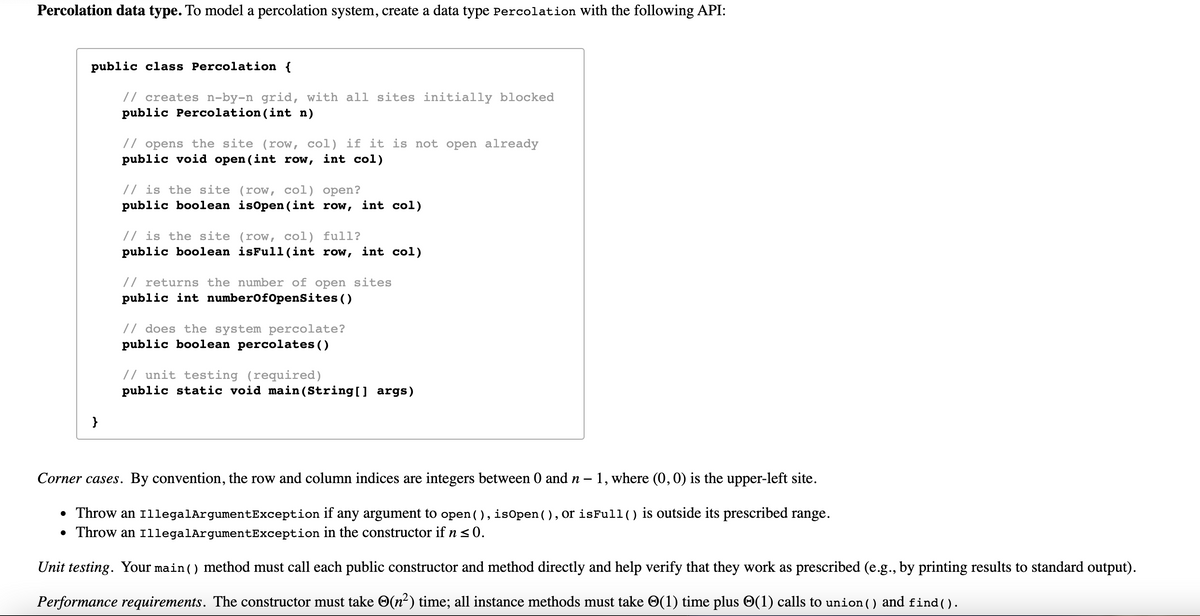 Percolation data type. To model a percolation system, create a data type Percolation with the following API:
public class Percolation {
// creates n-by-n grid, with all sites initially blocked
public Percolation (int n)
// opens the site (row, col) if it is not open already
public void open (int row, int col)
// is the site (row, col) open?
public boolean isOpen (int row, int col)
// is the site (row, col) full?
public boolean isFull(int row, int col)
// returns the number of open sites
public int numberof0penSites ()
// does the system percolate?
public boolean percolates ()
// unit testing (required)
public static void main (String[] args)
}
Corner cases. By convention, the row and column indices are integers between 0 and n – 1, where (0, 0) is the upper-left site.
• Throw an 1llegalArgumentException if any argument to open ( ), isopen ( ) , or isFull() is outside its prescribed range.
• Throw an 1llegalArgumentException in the constructor if n <0.
Unit testing. Your main () method must call each public constructor and method directly and help verify that they work as prescribed (e.g., by printing results to standard output).
Performance requirements. The constructor must take O(n²) time; all instance methods must take O(1) time plus O(1) calls to union() and find ().
