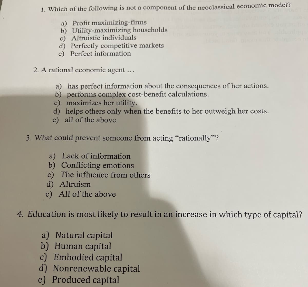 1. Which of the following is not a component of the neoclassical economic model?
a) Profit maximizing-firms
b) Utility-maximizing households
c) Altruistic individuals
d) Perfectly competitive markets
e) Perfect information
2. A rational economic agent ...
a) has perfect information about the consequences of her actions.
b) performs complex cost-benefit calculations.
c) maximizes her utility.
d) helps others only when the benefits to her outweigh her costs.
e) all of the above
3. What could prevent someone from acting "rationally"?
a) Lack of information
b) Conflicting emotions
c) The influence from others
d) Altruism
e) All of the above
4. Education is most likely to result in an increase in which type of capital?
a) Natural capital
b) Human capital
c) Embodied capital
d) Nonrenewable capital
e) Produced capital