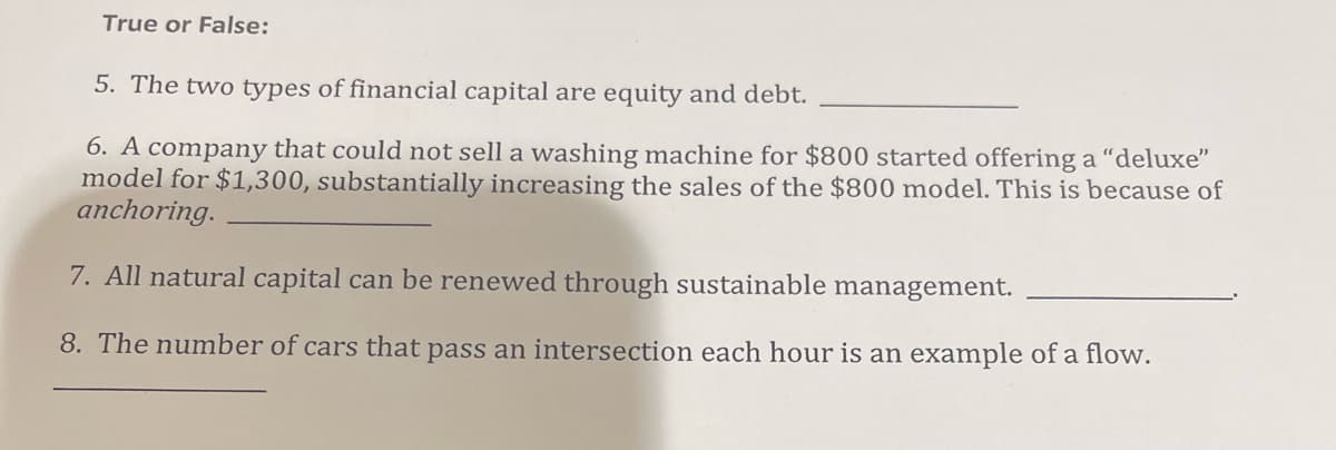 True or False:
5. The two types of financial capital are equity and debt.
6. A company that could not sell a washing machine for $800 started offering a "deluxe"
model for $1,300, substantially increasing the sales of the $800 model. This is because of
anchoring.
7. All natural capital can be renewed through sustainable management.
8. The number of cars that pass an intersection each hour is an example of a flow.