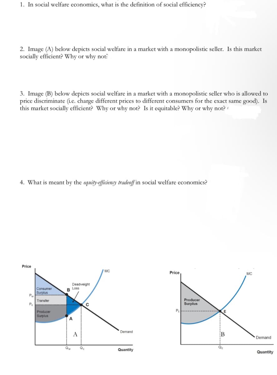 1. In social welfare economics, what is the definition of social efficiency?
2. Image (A) below depicts social welfare in a market with a monopolistic seller. Is this market
socially efficient? Why or why not?
3. Image (B) below depicts social welfare in a market with a monopolistic seller who is allowed to
price discriminate (i.e. charge different prices to different consumers for the exact same good). Is
this market socially efficient? Why or why not? Is it equitable? Why or why not?
4. What is meant by the equity-efficiency tradeoff in social welfare economics?
Price
P₁
P₁
Consumer
Surplus
Transfer
Producer
Surplus
Deadweight
B Loss
A
Qu
A
C
с
MC
Demand
Quantity
Price
PE
Producer
Surplus
E
B
Q₁
MC
Demand
Quantity