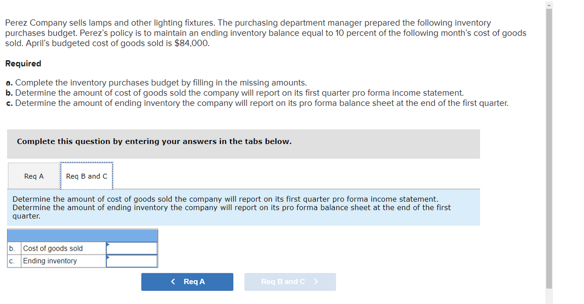 Perez Company sells lamps and other lighting fixtures. The purchasing department manager prepared the following inventory
purchases budget. Perez's policy is to maintain an ending inventory balance equal to 10 percent of the following month's cost of goods
sold. April's budgeted cost of goods sold is $84,000.
Required
a. Complete the inventory purchases budget by filling in the missing amounts.
b. Determine the amount of cost of goods sold the company will report on its first quarter pro forma income statement.
c. Determine the amount of ending inventory the company will report on its pro forma balance sheet at the end of the first quarter.
Complete this question by entering your answers in the tabs below.
Req A
Req B and C
Determine the amount of cost of goods sold the company will report on its first quarter pro forma income statement.
Determine the amount of ending inventory the company will report on its pro forma balance sheet at the end of the first
quarter.
b.
Cost of goods sold
C. Ending inventory
< Req A
Req B and C >