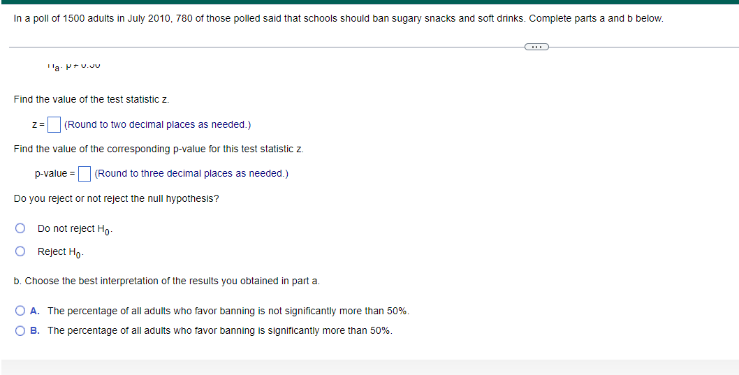 In a poll of 1500 adults in July 2010, 780 of those polled said that schools should ban sugary snacks and soft drinks. Complete parts a and b below.
'a- P+u.u
Find the value of the test statistic z.
E(Round to two decimal places as needed.)
z=
Find the value of the corresponding p-value for this test statistic z.
p-value =
(Round to three decimal places as needed.)
Do you reject or not reject the null hypothesis?
Do not reject Ho-
O Reject Ho-
b. Choose the best interpretation of the results you obtained in part a.
O A. The percentage of all adults who favor banning is not significantly more than 50%.
O B. The percentage of all adults who favor banning is significantly more than 50%.
