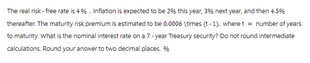 The real risk-free rate is 4%. Inflation is expected to be 2% this year, 3% next year, and then 4.5%
thereafter. The maturity risk premium is estimated to be 0.0006 \times (t-1), where t = number of years
to maturity. What is the nominal interest rate on a 7-year Treasury security? Do not round intermediate
calculations. Round your answer to two decimal places. %