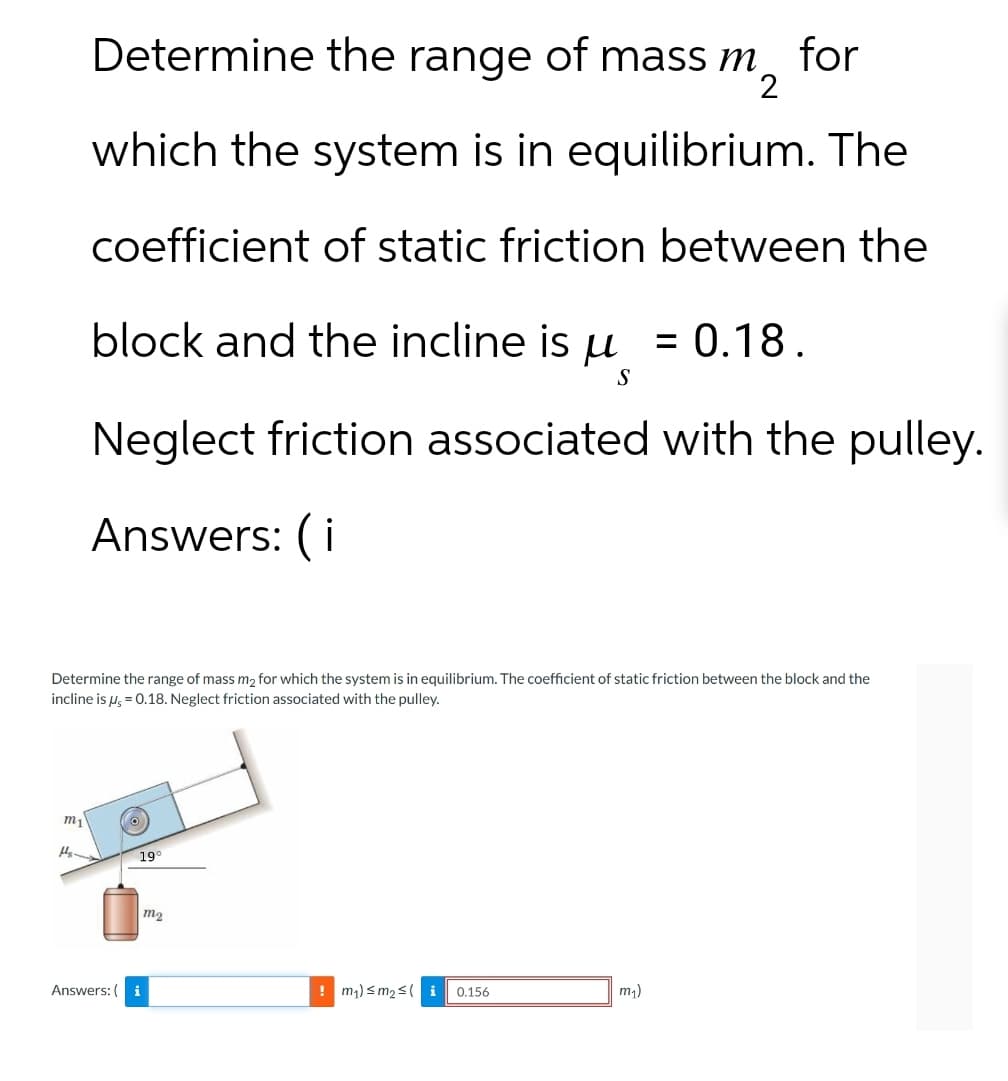 Determine the range of mass m for
2
which the system is in equilibrium. The
coefficient of static friction between the
block and the incline is u = 0.18.
S
Neglect friction associated with the pulley.
Answers: (i
Determine the range of mass m2 for which the system is in equilibrium. The coefficient of static friction between the block and the
incline is μs = 0.18. Neglect friction associated with the pulley.
m1
H₂-
19
m2
Answers: (i
!m₁) sm₂si
0.156
m₁)