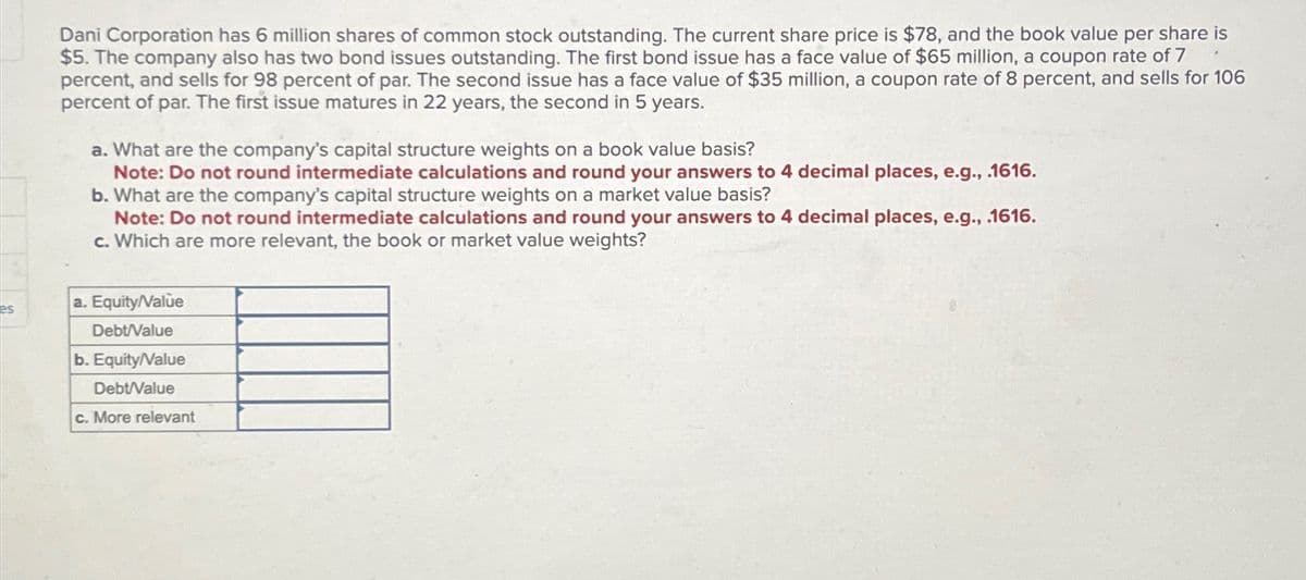 es
Dani Corporation has 6 million shares of common stock outstanding. The current share price is $78, and the book value per share is
$5. The company also has two bond issues outstanding. The first bond issue has a face value of $65 million, a coupon rate of 7
percent, and sells for 98 percent of par. The second issue has a face value of $35 million, a coupon rate of 8 percent, and sells for 106
percent of par. The first issue matures in 22 years, the second in 5 years.
a. What are the company's capital structure weights on a book value basis?
Note: Do not round intermediate calculations and round your answers to 4 decimal places, e.g., .1616.
b. What are the company's capital structure weights on a market value basis?
Note: Do not round intermediate calculations and round your answers to 4 decimal places, e.g., .1616.
c. Which are more relevant, the book or market value weights?
a. Equity/Value
Debt/Value
b. Equity/Value
Debt/Value
c. More relevant