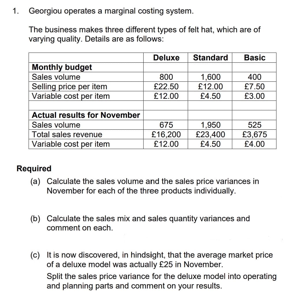 1.
Georgiou operates a marginal costing system.
The business makes three different types of felt hat, which are of
varying quality. Details are as follows:
Monthly budget
Sales volume
Selling price per item
Variable cost per item
Actual results for November
Sales volume
Total sales revenue
Variable cost per item
Deluxe
800
£22.50
£12.00
675
£16,200
£12.00
Standard
1,600
£12.00
£4.50
1,950
£23,400
£4.50
Basic
400
£7.50
£3.00
525
£3,675
£4.00
Required
(a) Calculate the sales volume and the sales price variances in
November for each of the three products individually.
(b) Calculate the sales mix and sales quantity variances and
comment on each.
(c) It is now discovered, in hindsight, that the average market price
of a deluxe model was actually £25 in November.
Split the sales price variance for the deluxe model into operating
and planning parts and comment on your results.