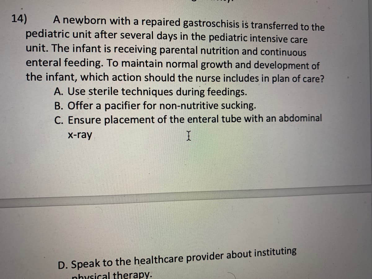 14)
A newborn with a repaired gastroschisis is transferred to the
pediatric unit after several days in the pediatric intensive care
unit. The infant is receiving parental nutrition and continuous
enteral feeding. To maintain normal growth and development of
the infant, which action should the nurse includes in plan of care?
A. Use sterile techniques during feedings.
B. Offer a pacifier for non-nutritive sucking.
C. Ensure placement of the enteral tube with an abdominal
x-ray
I
D. Speak to the healthcare provider about instituting
nhysical therapy.