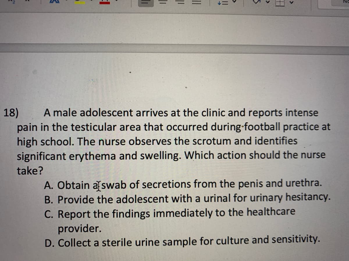 5
MA
1
|||
||
||
5
18)
A male adolescent arrives at the clinic and reports intense
pain in the testicular area that occurred during football practice at
high school. The nurse observes the scrotum and identifies
significant erythema and swelling. Which action should the nurse
take?
A. Obtain a swab of secretions from the penis and urethra.
B. Provide the adolescent with a urinal for urinary hesitancy.
C. Report the findings immediately to the healthcare
provider.
D. Collect a sterile urine sample for culture and sensitivity.