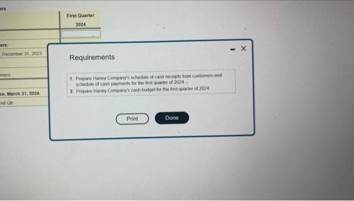 ers
ers:
December 31, 2023
mers
ace, March 31, 2024:
and Qtr
First Quarter
2024
Requirements
1. Prepare Haney Company's schedule of cash receipts from customers and
schedule of cash payments for the first quarter of 2024_
2. Prepare Haney Company's cash budget for the first quarter of 2024
Print
Done
X