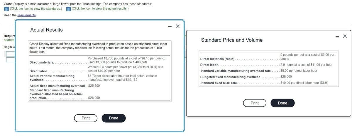 Grand Display is a manufacturer of large flower pots for urban settings. The company has these standards:
(Click the icon to view the standards.) (Click the icon to view the actual results.)
Read the requirements.
Require
nearest
Begin w
Actual Results
Grand Display allocated fixed manufacturing overhead to production based on standard direct labor
hours. Last month, the company reported the following actual results for the production of 1,400
flower pots:
Direct materials..
Direct labor....
Actual variable manufacturing
overhead ......
Actual fixed manufacturing overhead
Standard fixed manufacturing
overhead allocated based on actual
production......
Purchased 13,700 pounds at a cost of $6.10 per pound;
used 13,300 pounds to produce 1,400 pots
Worked 2.4 hours per flower pot (3,360 total DLH) at a
cost of $10.00 per hour
$5.70 per direct labor hour for total actual variable
manufacturing overhead of $19,152
$25,500
$28,000
Print
Done
- X
Standard Price and Volume
9 pounds per pot at a cost of $6.00 per
. pound
Direct materials (resin).
Direct labor....
Standard variable manufacturing overhead rate..... $5.00 per direct labor hour
Budgeted fixed manufacturing overhead ..
. $26,000
Standard fixed MOH rate.....…...
. $10.00 per direct labor hour (DLH)
Print
2.0 hours at a cost of $11.00 per hour
Done
-
X