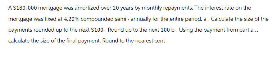 A $180,000 mortgage was amortized over 20 years by monthly repayments. The interest rate on the
mortgage was fixed at 4.20% compounded semi-annually for the entire period. a. Calculate the size of the
payments rounded up to the next $100. Round up to the next 100 b. Using the payment from part a.,
calculate the size of the final payment. Round to the nearest cent