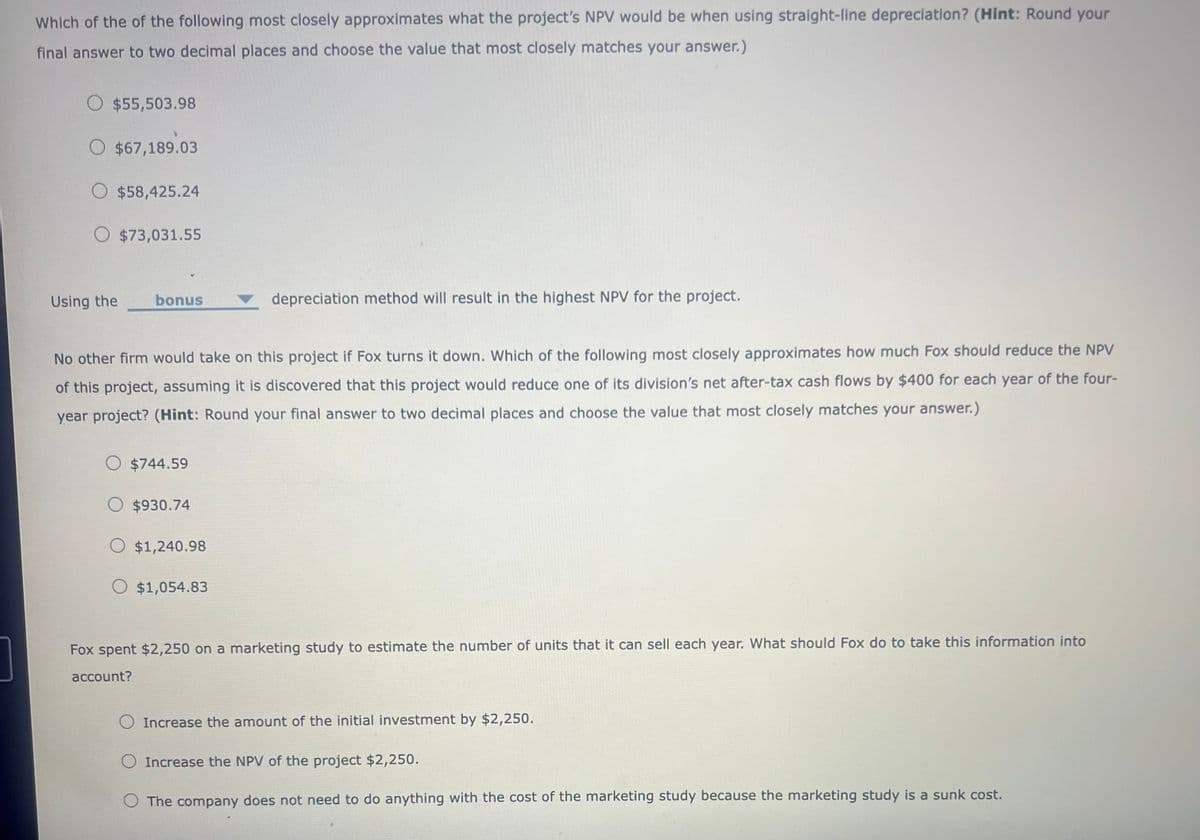 Which of the of the following most closely approximates what the project's NPV would be when using straight-line depreciation? (Hint: Round your
final answer to two decimal places and choose the value that most closely matches your answer.)
$55,503.98
$67,189.03
$58,425.24
$73,031.55
Using the
bonus
depreciation method will result in the highest NPV for the project.
No other firm would take on this project if Fox turns it down. Which of the following most closely approximates how much Fox should reduce the NPV
of this project, assuming it is discovered that this project would reduce one of its division's net after-tax cash flows by $400 for each year of the four-
year project? (Hint: Round your final answer to two decimal places and choose the value that most closely matches your answer.)
$744.59
$930.74
$1,240.98
$1,054.83
Fox spent $2,250 on a marketing study to estimate the number of units that it can sell each year. What should Fox do to take this information into
account?
Increase the amount of the initial investment by $2,250.
Increase the NPV of the project $2,250.
The company does not need to do anything with the cost of the marketing study because the marketing study is a sunk cost.