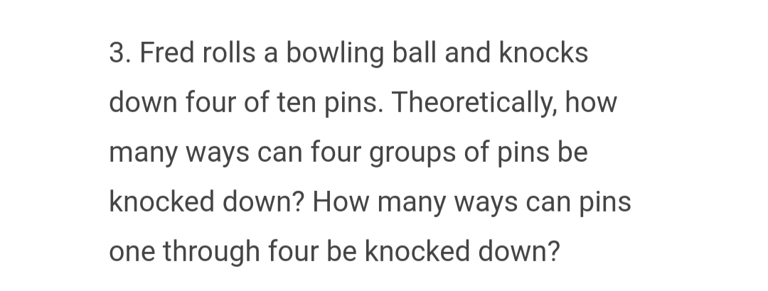 3. Fred rolls a bowling ball and knocks
down four of ten pins. Theoretically, how
many ways can four groups of pins be
knocked down? How many ways can pins
one through four be knocked down?