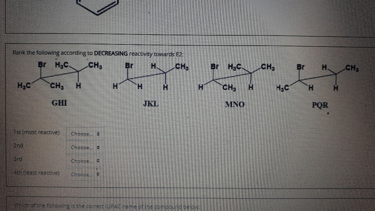 Rank the following according to DECREASING reactivity towards E2:
Br H,C
CH,
Br
H.
CH,
Br H,C.
CH
Br
CH
H.
H.C
CH,
H.
H.
H.
H.
CH
H.
H.
GHI
JKL
MNO
POR
Ist (most reactive)
Choose
2nd
Choose
3rd
Choose
4th (least reactive)
Choose.
cofthe folowing s the correct IURAC rame.of.the compouna be o
