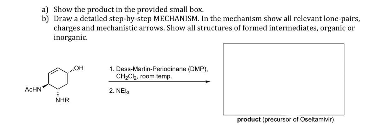 ACHN
a) Show the product in the provided small box.
b) Draw a detailed step-by-step MECHANISM. In the mechanism show all relevant lone-pairs,
charges and mechanistic arrows. Show all structures of formed intermediates, organic or
inorganic.
NHR
OH
1. Dess-Martin-Periodinane (DMP),
CH₂Cl2, room temp.
2. NEt3
product (precursor of Oseltamivir)