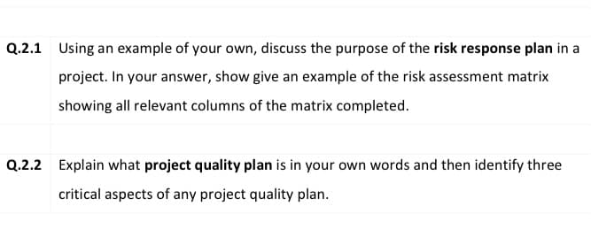 Q.2.1 Using an example of your own, discuss the purpose of the risk response plan in a
project. In your answer, show give an example of the risk assessment matrix
showing all relevant columns of the matrix completed.
Q.2.2 Explain what project quality plan is in your own words and then identify three
critical aspects of any project quality plan.
