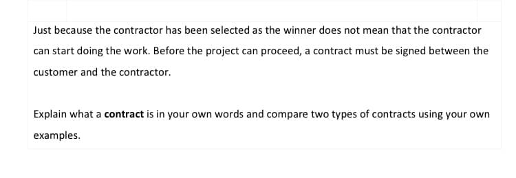 Just because the contractor has been selected as the winner does not mean that the contractor
can start doing the work. Before the project can proceed, a contract must be signed between the
customer and the contractor.
Explain what a contract is in your own words and compare two types of contracts using your own
examples.
